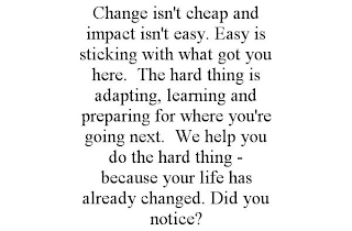 CHANGE ISN'T CHEAP AND IMPACT ISN'T EASY. EASY IS STICKING WITH WHAT GOT YOU HERE. THE HARD THING IS ADAPTING, LEARNING AND PREPARING FOR WHERE YOU'RE GOING NEXT. WE HELP YOU DO THE HARD THING - BECAUSE YOUR LIFE HAS ALREADY CHANGED. DID YOU NOTICE?