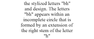 THE STYLIZED LETTERS "BH" AND DESIGN. THE LETTERS "BH" APPEARS WITHIN AN INCOMPLETE CIRCLE THAT IS FORMED BY AN EXTENSION OF THE RIGHT STEM OF THE LETTER "H"