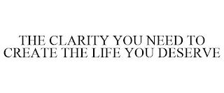 THE CLARITY YOU NEED TO CREATE THE LIFE YOU DESERVE
