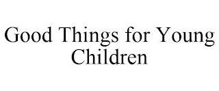 GOOD THINGS FOR YOUNG CHILDREN