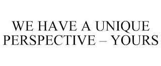 WE HAVE A UNIQUE PERSPECTIVE - YOURS
