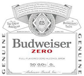 BUDWEISER ZERO TO THE HEROES OF THE HARDWOOD. THE SULTANS OF SWAT. THE GUARDIANS OF THE GOAL. INTRODUCING THE GENUINE BUDWEISER ZERO, A REFRESHING ZERO-ALCOHOL BREW WITH THE CHOICEST INGREDIENTS AND GREAT BUDWEISER TASTE. THIS BUD'S BREWED FOR THOSE WHO MAKE ZERO COMPROMISE. THIS BUD'S FOR YOU. AB TRADE MARK THE UNITED STATES OF AMERICA THE GREAT AMERICAN BUDWEISER TASTE BUDWEISER QUALITY ALCOHOL FREE GENUINE GENUINE FULL-FLAVORED ZERO ALCOHOL BREW 50 CALS 0.0% ALC/VOL. 0G SUGAR ANHEUSER-BUSCH, INC.