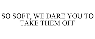 SO SOFT, WE DARE YOU TO TAKE THEM OFF