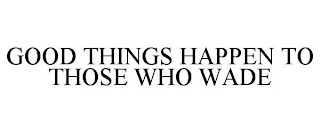 GOOD THINGS HAPPEN TO THOSE WHO WADE