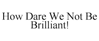 HOW DARE WE NOT BE BRILLIANT!