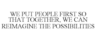 WE PUT PEOPLE FIRST SO THAT TOGETHER, WE CAN REIMAGINE THE POSSIBILITIES
