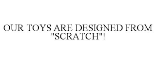 OUR TOYS ARE DESIGNED FROM "SCRATCH"!