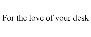 FOR THE LOVE OF YOUR DESK