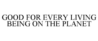 GOOD FOR EVERY LIVING BEING ON THE PLANET