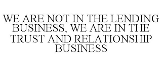 WE ARE NOT IN THE LENDING BUSINESS, WE ARE IN THE TRUST AND RELATIONSHIP BUSINESS