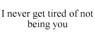 I NEVER GET TIRED OF NOT BEING YOU