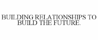 BUILDING RELATIONSHIPS TO BUILD THE FUTURE.
