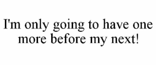 I'M ONLY GOING TO HAVE ONE MORE BEFORE MY NEXT!