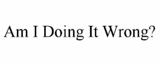 AM I DOING IT WRONG?