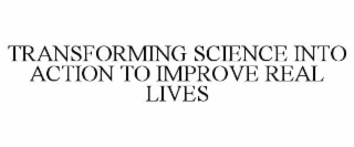 TRANSFORMING SCIENCE INTO ACTION TO IMPROVE REAL LIVES