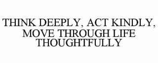 THINK DEEPLY, ACT KINDLY, MOVE THROUGH LIFE THOUGHTFULLY