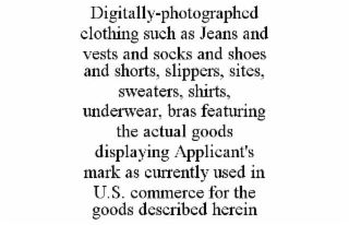 DIGITALLY-PHOTOGRAPHED  CLOTHING SUCH AS JEANS AND VESTS AND SOCKS AND SHOES AND SHORTS, SLIPPERS, SITES, SWEATERS, SHIRTS, UNDERWEAR, BRAS FEATURING THE ACTUAL GOODS DISPLAYING APPLICANT'S MARK AS CURRENTLY USED IN U.S. COMMERCE FOR THE GOODS DESCRIBED HEREIN