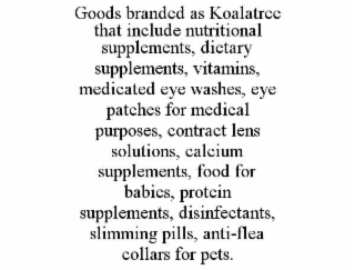GOODS BRANDED AS KOALATREE THAT INCLUDE NUTRITIONAL SUPPLEMENTS, DIETARY SUPPLEMENTS, VITAMINS, MEDICATED EYE WASHES, EYE PATCHES FOR MEDICAL PURPOSES, CONTRACT LENS SOLUTIONS, CALCIUM SUPPLEMENTS, FOOD FOR BABIES, PROTEIN SUPPLEMENTS, DISINFECTANTS, SLIMMING PILLS, ANTI-FLEA COLLARS FOR PETS.