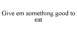 GIVE EM SOMETHING GOOD TO EAT