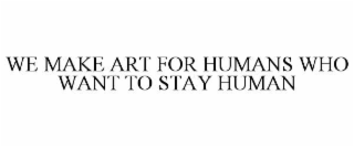 WE MAKE ART FOR HUMANS WHO WANT TO STAY HUMAN