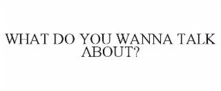 WHAT DO YOU WANNA TALK ABOUT?