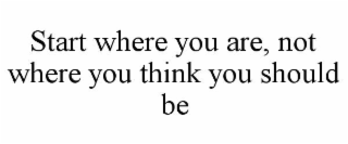 START WHERE YOU ARE, NOT WHERE YOU THINK YOU SHOULD BE