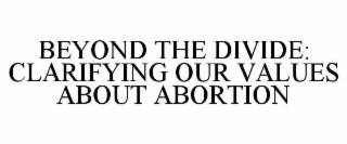 BEYOND THE DIVIDE: CLARIFYING OUR VALUES ABOUT ABORTION