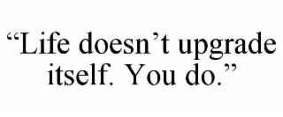 “LIFE DOESN’T UPGRADE ITSELF. YOU DO.”