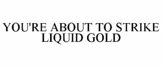 YOU'RE ABOUT TO STRIKE LIQUID GOLD