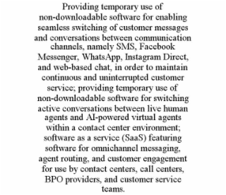 PROVIDING TEMPORARY USE OF NON-DOWNLOADABLE SOFTWARE FOR ENABLING SEAMLESS SWITCHING OF CUSTOMER MESSAGES AND CONVERSATIONS BETWEEN COMMUNICATION CHANNELS, NAMELY SMS, FACEBOOK MESSENGER, WHATSAPP, INSTAGRAM DIRECT, AND WEB-BASED CHAT, IN ORDER TO MAINTAIN CONTINUOUS AND UNINTERRUPTED CUSTOMER SERVICE; PROVIDING TEMPORARY USE OF NON-DOWNLOADABLE SOFTWARE FOR SWITCHING ACTIVE CONVERSATIONS BETWEEN LIVE HUMAN AGENTS AND AI-POWERED VIRTUAL AGENTS WITHIN A CONTACT CENTER ENVIRONMENT; SOFTWARE AS A SERVICE (SAAS) FEATURING SOFTWARE FOR OMNICHANNEL MESSAGING, AGENT ROUTING, AND CUSTOMER ENGAGEMENT FOR USE BY CONTACT CENTERS, CALL CENTERS, BPO PROVIDERS, AND CUSTOMER SERVICE TEAMS.