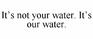 IT’S NOT YOUR WATER. IT’S OUR WATER.