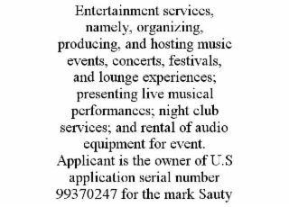 ENTERTAINMENT SERVICES, NAMELY, ORGANIZING, PRODUCING, AND HOSTING MUSIC EVENTS, CONCERTS, FESTIVALS, AND LOUNGE EXPERIENCES; PRESENTING LIVE MUSICAL PERFORMANCES; NIGHT CLUB SERVICES; AND RENTAL OF AUDIO EQUIPMENT FOR EVENT. APPLICANT IS THE OWNER OF U.S APPLICATION SERIAL NUMBER 99370247 FOR THE MARK SAUTY