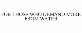 FOR THOSE WHO DEMAND MORE FROM WATER