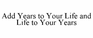 ADD YEARS TO YOUR LIFE AND LIFE TO YOUR YEARS