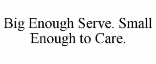 BIG ENOUGH SERVE. SMALL ENOUGH TO CARE.