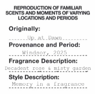 REPRODUCTION OF FAMILIAR SCENTS AND MOMENTS OF VARYING LOCATIONS AND PERIODS ORIGINALLY: PROVENANCE AND PERIOD: FRAGRANCE DESCRIPTION: DECADENT ROSE & MISTY GARDEN STYLE DESCRIPTION: MEMORY IN A FRAGRANCE UP_AT_DAWN WINDSOR, 2025
