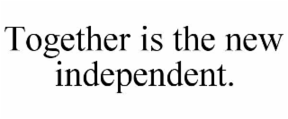 TOGETHER IS THE NEW INDEPENDENT.