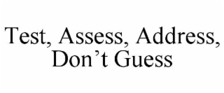 TEST, ASSESS, ADDRESS, DON’T GUESS