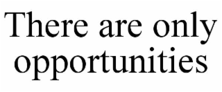 THERE ARE ONLY OPPORTUNITIES