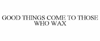 GOOD THINGS COME TO THOSE WHO WAX